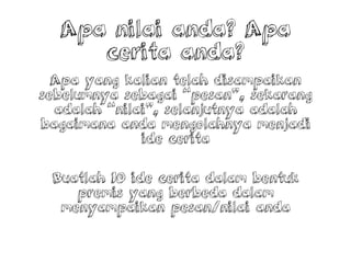 Apa nilai anda? Apa
cerita anda?
Apa yang kalian telah disampaikan
sebelumnya sebagai pesan, sekarang
adalah nilai, selanjutnya adalah
bagaimana anda mengolahnya menjadi
ide cerita
Buatlah 10 ide cerita dalam bentuk
premis yang berbeda dalam
menyampaikan pesan/nilai anda
 