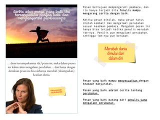 Pesan bertujuan mempengaruhi pembaca, dan
itu hanya terjadi bila Penulis mampu
mengarang cerita dengan baik.
Ketika pesan ditolak, maka pesan harus
diolah kembali dan mengalami perubahan
sesuai keadaan pembaca. Mengubah pesan ini
hanya bisa terjadi ketika penulis merubah
ide-nya. Penulis pun mengalami perubahan,
sehingga ide-nya pun berubah.
Pesan yang baik mampu menyesuaikan dengan
keadaan masyarakat.
Pesan yang baik adalah cerita tentang
perubahan.
Pesan yang baik datang dari penulis yang
mengalami perubahan.
Merubah dunia
dimulai dari 
dalam diri
 