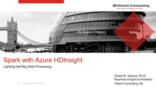 | © Copyright 2015 Hitachi Consulting1
Spark with Azure HDInsight
Lighting-fast Big Data Processing
Khalid M. Salama, Ph.D.
Business Insights & Analytics
Hitachi Consulting UK
We Make it Happen. Better.
 