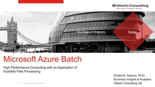 | © Copyright 2016 Hitachi Consulting1
Microsoft Azure Batch
High Performance Computing with an Application of
Scalable Files Processing
Khalid M. Salama, Ph.D.
Business Insights & Analytics
Hitachi Consulting UK
We Make it Happen. Better.
 