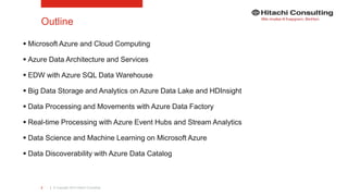 | © Copyright 2015 Hitachi Consulting2
Outline
 Microsoft Azure and Cloud Computing
 Azure Data Architecture and Services
 EDW with Azure SQL Data Warehouse
 Big Data Storage and Analytics on Azure Data Lake and HDInsight
 Data Processing and Movements with Azure Data Factory
 Real-time Processing with Azure Event Hubs and Stream Analytics
 Data Science and Machine Learning on Microsoft Azure
 Data Discoverability with Azure Data Catalog
 