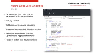 | © Copyright 2015 Hitachi Consulting27
Azure Data Lake Analytics
U-SQL
 C# meets SQL (.NET data type, C#
expressions + SQL set statements)
 Natively Parallel
 Set-based and procedural processing
 Works with structured and unstructured data
 Extensible (User-defined Functions,
Operators and Aggregate Functions)
 Reuse of custom build .NET assemblies
 