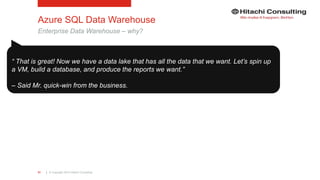 | © Copyright 2015 Hitachi Consulting31
Azure SQL Data Warehouse
Enterprise Data Warehouse – why?
“ That is great! Now we have a data lake that has all the data that we want. Let’s spin up
a VM, build a database, and produce the reports we want.”
– Said Mr. quick-win from the business.
 
