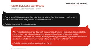 | © Copyright 2015 Hitachi Consulting32
Azure SQL Data Warehouse
Enterprise Data Warehouse – why?
“ That is great! Now we have a data lake that has all the data that we want. Let’s spin up
a VM, build a database, and produce the reports we want.”
– Said Mr. quick-win from the business.
“No. The data lake has raw data with no business structure. High-value data needs to be
loaded into a canonical relational form, where enterprise-wide business entities ,
calculations, and rules are defined. Building reporting products on top of the data lake will
results in unreliable information silos without single version of the truth.”
– Said Mr. enterprise data architect from the IS.
 
