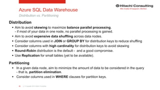 | © Copyright 2015 Hitachi Consulting43
Azure SQL Data Warehouse
Distribution vs. Partitioning
Distribution
 Aim to avoid skewing to maximize balance parallel processing.
- if most of your data in one node, no parallel processing is gained.
 Aim to avoid expensive data shuffling across data nodes.
 Consider columns used in JOIN or GROUP BY for distribution keys to reduce shuffling
 Consider columns with high cardinality for distribution keys to avoid skewing
 Round-Robin distribution is the default - and a good compromise.
 Use Replication for small tables (yet to be available).
Partitioning
 In a given data node, aim to minimize the amount of data to be considered in the query
- that is, partition elimination.
 Consider columns used in WHERE clauses for partition keys.
 