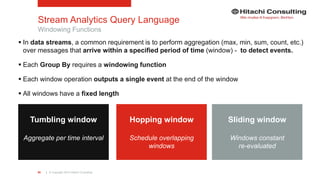 | © Copyright 2015 Hitachi Consulting80
Stream Analytics Query Language
 In data streams, a common requirement is to perform aggregation (max, min, sum, count, etc.)
over messages that arrive within a specified period of time (window) - to detect events.
 Each Group By requires a windowing function
 Each window operation outputs a single event at the end of the window
 All windows have a fixed length
Windowing Functions
Tumbling window
Aggregate per time interval
Hopping window
Schedule overlapping
windows
Sliding window
Windows constant
re-evaluated
 