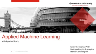 | © Copyright 2015 Hitachi Consulting1
Applied Machine Learning
with Apache Spark
Khalid M. Salama, Ph.D.
Business Insights & Analytics
Hitachi Consulting UK
We Make it Happen. Better.
 