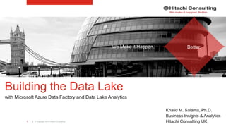 | © Copyright 2015 Hitachi Consulting1
Building the Data Lake
with Microsoft Azure Data Factory and Data Lake Analytics
Khalid M. Salama, Ph.D.
Business Insights & Analytics
Hitachi Consulting UK
We Make it Happen. Better.
 