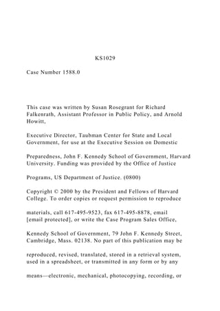 KS1029
Case Number 1588.0
This case was written by Susan Rosegrant for Richard
Falkenrath, Assistant Professor in Public Policy, and Arnold
Howitt,
Executive Director, Taubman Center for State and Local
Government, for use at the Executive Session on Domestic
Preparedness, John F. Kennedy School of Government, Harvard
University. Funding was provided by the Office of Justice
Programs, US Department of Justice. (0800)
Copyright © 2000 by the President and Fellows of Harvard
College. To order copies or request permission to reproduce
materials, call 617-495-9523, fax 617-495-8878, email
[email protected], or write the Case Program Sales Office,
Kennedy School of Government, 79 John F. Kennedy Street,
Cambridge, Mass. 02138. No part of this publication may be
reproduced, revised, translated, stored in a retrieval system,
used in a spreadsheet, or transmitted in any form or by any
means—electronic, mechanical, photocopying, recording, or
 