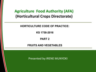 Agriculture Food Authority (AFA)
(Horticultural Crops Directorate)
Presented by:IRENE MUNYOKI
HORTICULTURE CODE OF PRACTICE:
KS 1758-2016
PART 2
FRUITS AND VEGETABLES
 