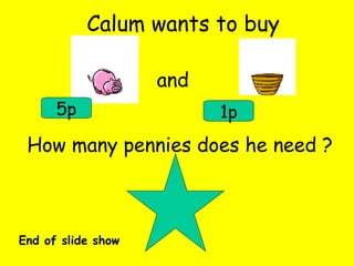 Calum wants to buy and 5p 1p How many pennies does he need ? End of slide show 