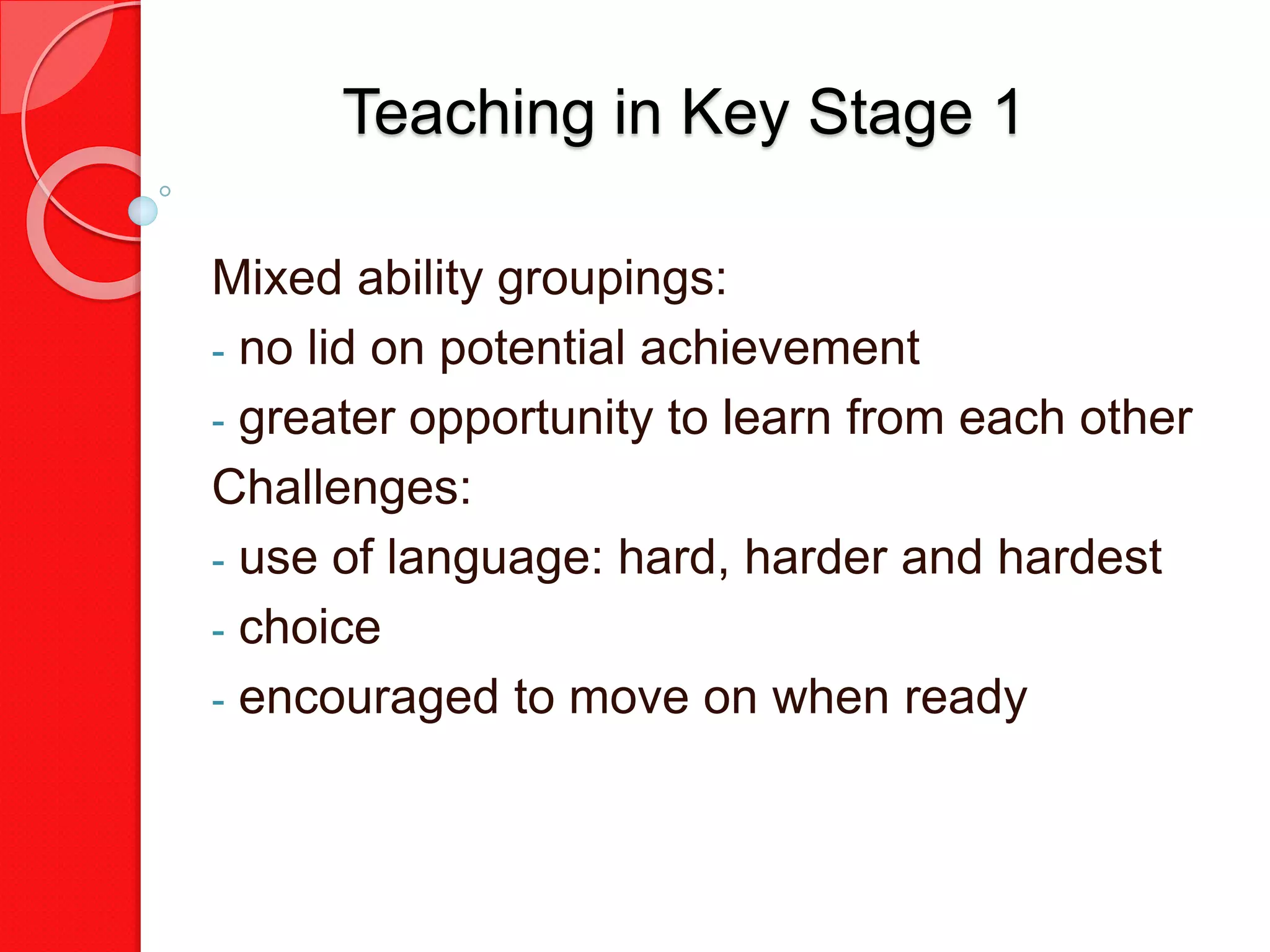 Teaching in Key Stage 1
Mixed ability groupings:
- no lid on potential achievement
- greater opportunity to learn from each other
Challenges:
- use of language: hard, harder and hardest
- choice
- encouraged to move on when ready
 