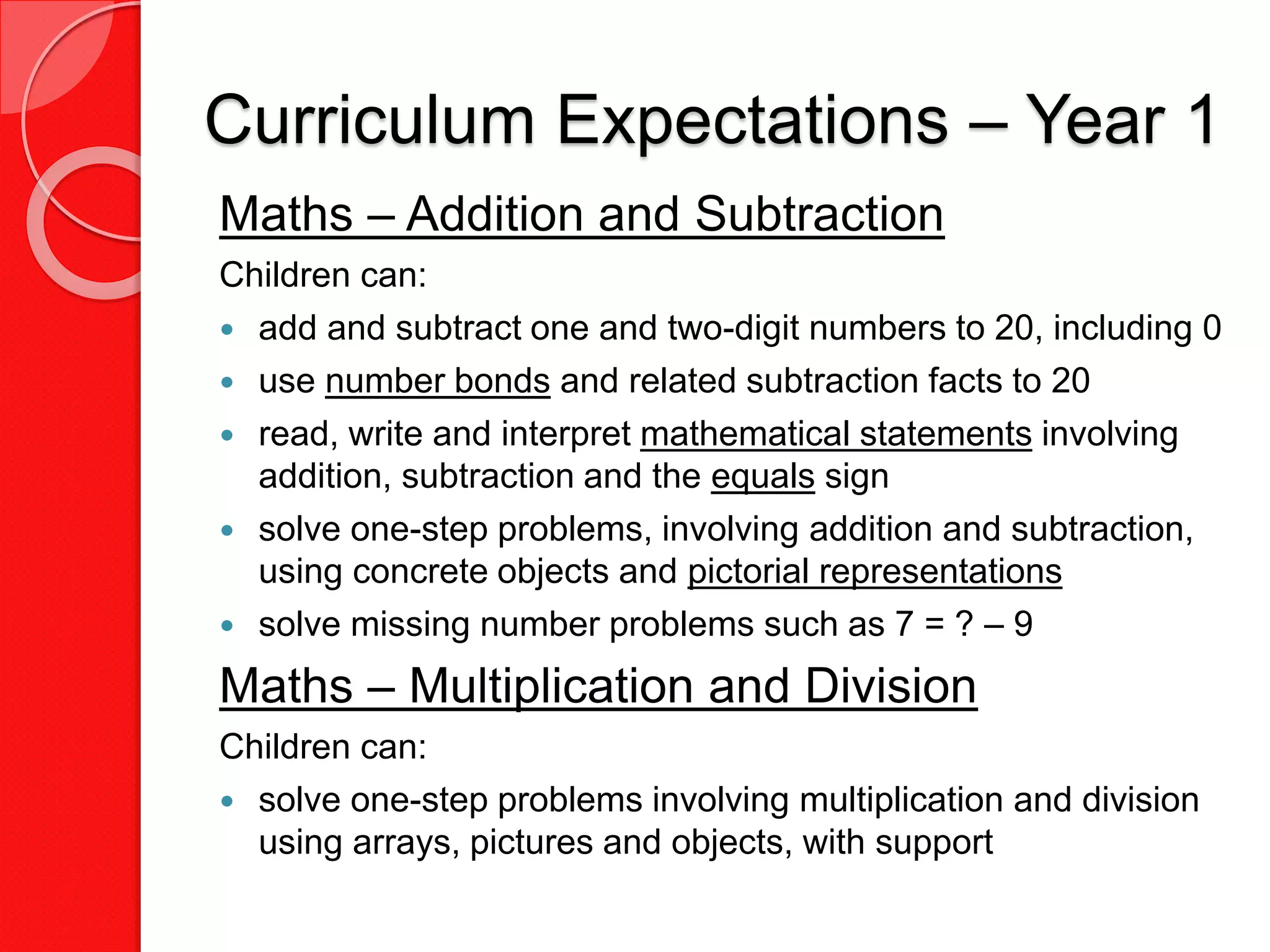 Curriculum Expectations – Year 1
Maths – Addition and Subtraction
Children can:
 add and subtract one and two-digit numbers to 20, including 0
 use number bonds and related subtraction facts to 20
 read, write and interpret mathematical statements involving
addition, subtraction and the equals sign
 solve one-step problems, involving addition and subtraction,
using concrete objects and pictorial representations
 solve missing number problems such as 7 = ? – 9
Maths – Multiplication and Division
Children can:
 solve one-step problems involving multiplication and division
using arrays, pictures and objects, with support
 