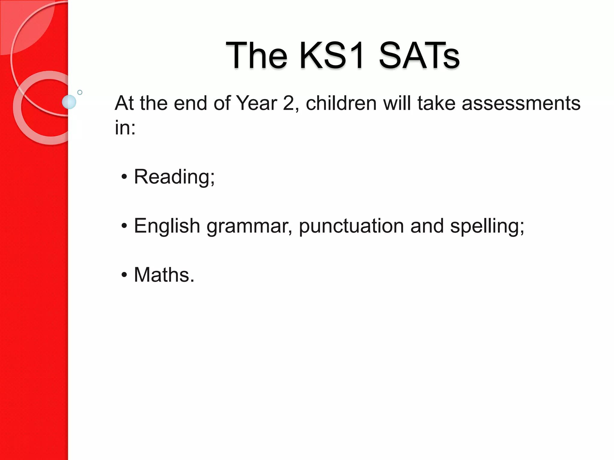 The KS1 SATs
At the end of Year 2, children will take assessments
in:
• Reading;
• English grammar, punctuation and spelling;
• Maths.
 