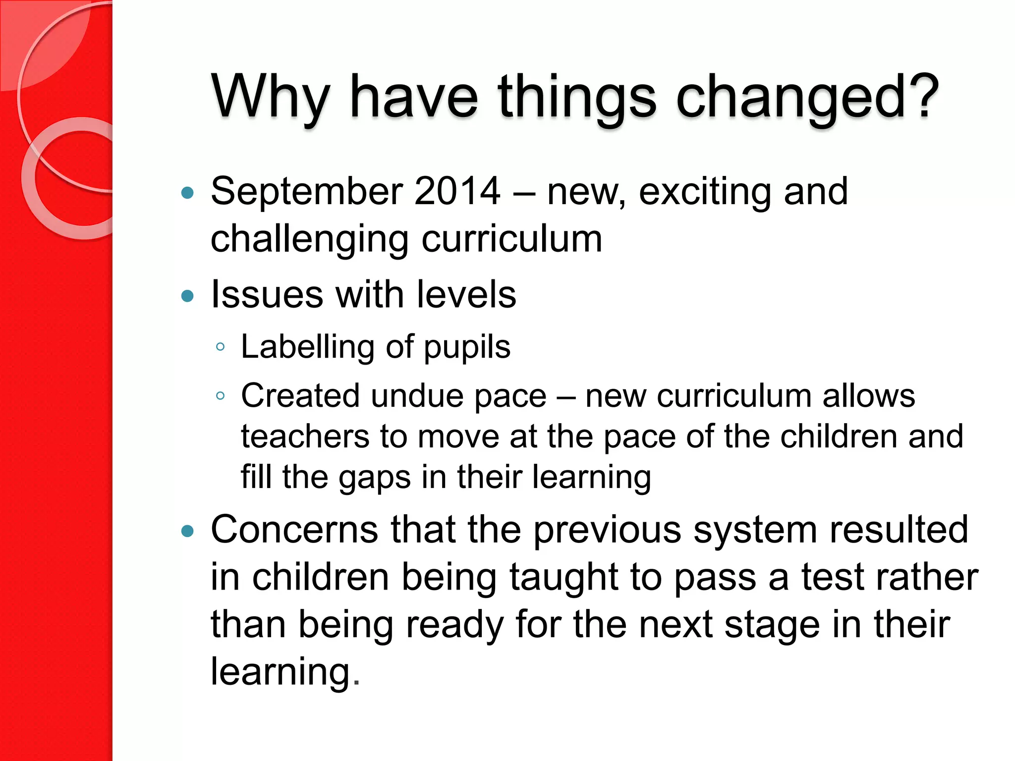 Why have things changed?
 September 2014 – new, exciting and
challenging curriculum
 Issues with levels
◦ Labelling of pupils
◦ Created undue pace – new curriculum allows
teachers to move at the pace of the children and
fill the gaps in their learning
 Concerns that the previous system resulted
in children being taught to pass a test rather
than being ready for the next stage in their
learning.
 