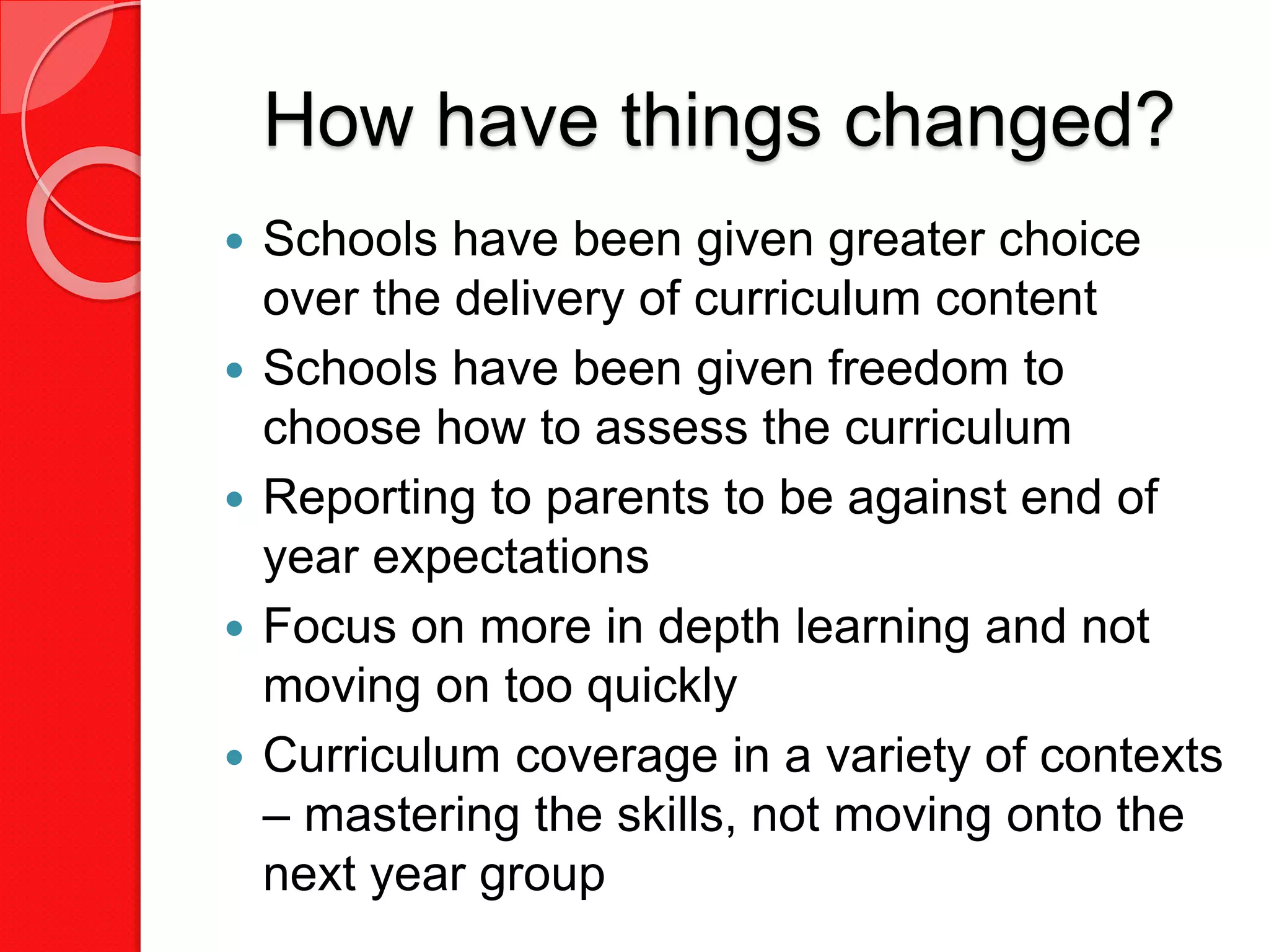 How have things changed?
 Schools have been given greater choice
over the delivery of curriculum content
 Schools have been given freedom to
choose how to assess the curriculum
 Reporting to parents to be against end of
year expectations
 Focus on more in depth learning and not
moving on too quickly
 Curriculum coverage in a variety of contexts
– mastering the skills, not moving onto the
next year group
 