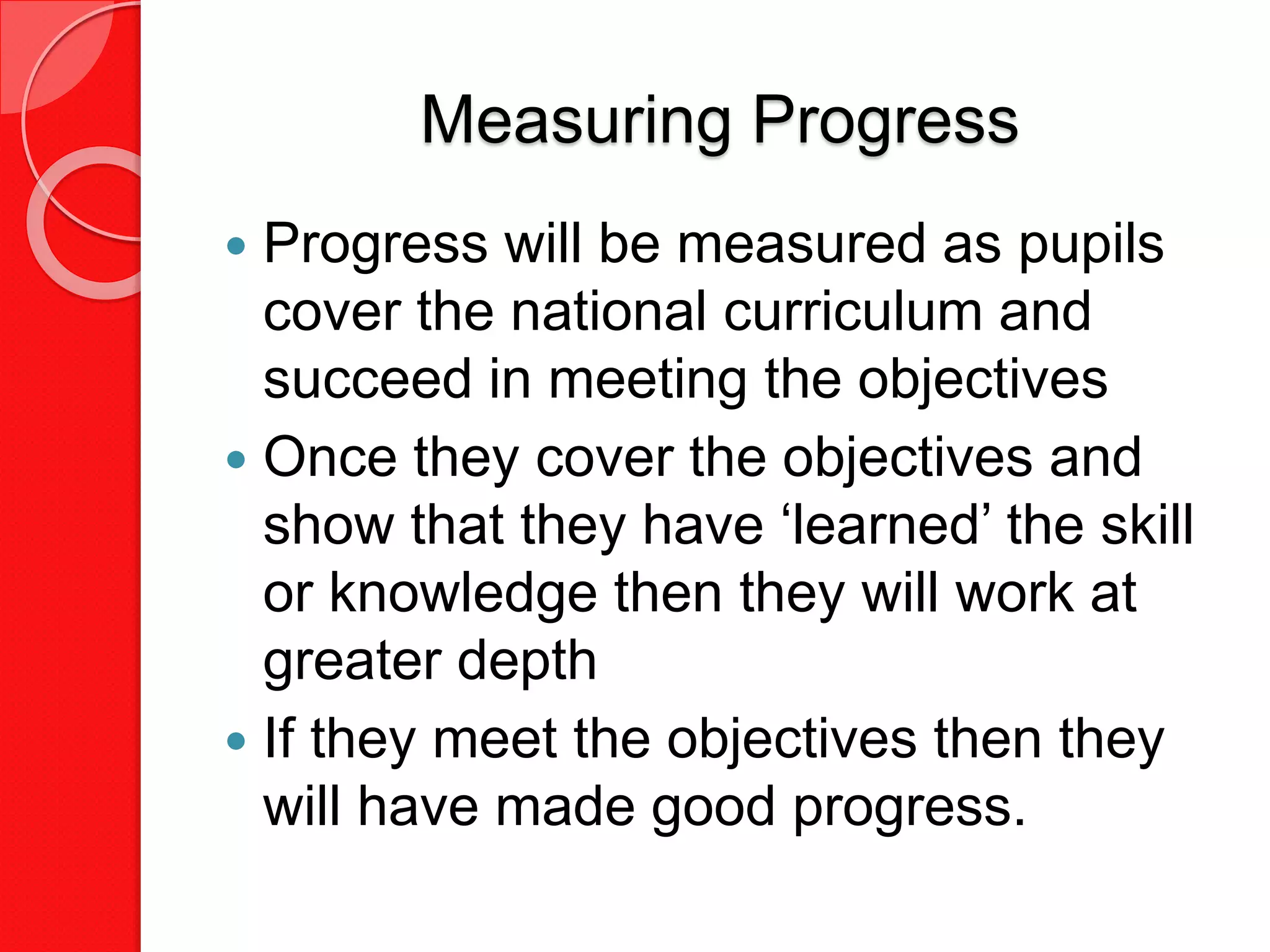 Measuring Progress
 Progress will be measured as pupils
cover the national curriculum and
succeed in meeting the objectives
 Once they cover the objectives and
show that they have ‘learned’ the skill
or knowledge then they will work at
greater depth
 If they meet the objectives then they
will have made good progress.
 