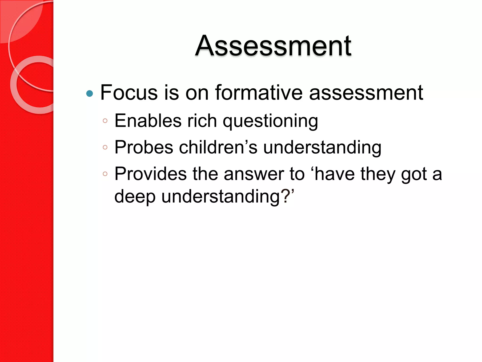 Assessment
 Focus is on formative assessment
◦ Enables rich questioning
◦ Probes children’s understanding
◦ Provides the answer to ‘have they got a
deep understanding?’
 