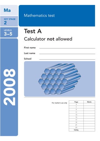 Ma
            Mathematics test
KEY STAGE

2
LEVELS

3–5
            Test A
            Calculator not allowed
            First name

            Last name

            School
2008




                                                  Page    Marks
                          For marker’s use only
                                                    5
                                                    7
                                                    9
                                                   11
                                                   13
                                                   15
                                                   17
                                                   19
                                                   21
                                                   23
                                                  TOTAL
 