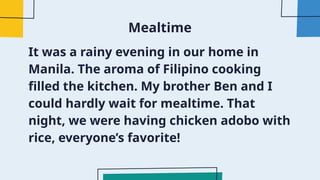 Mealtime
It was a rainy evening in our home in
Manila. The aroma of Filipino cooking
filled the kitchen. My brother Ben and I
could hardly wait for mealtime. That
night, we were having chicken adobo with
rice, everyone’s favorite!
 