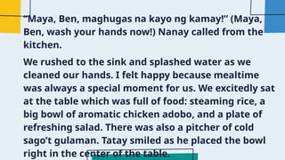 “Maya, Ben, maghugas na kayo ng kamay!” (Maya,
Ben, wash your hands now!) Nanay called from the
kitchen.
We rushed to the sink and splashed water as we
cleaned our hands. I felt happy because mealtime
was always a special moment for us. We excitedly sat
at the table which was full of food: steaming rice, a
big bowl of aromatic chicken adobo, and a plate of
refreshing salad. There was also a pitcher of cold
sago’t gulaman. Tatay smiled as he placed the bowl
right in the center of the table.
 