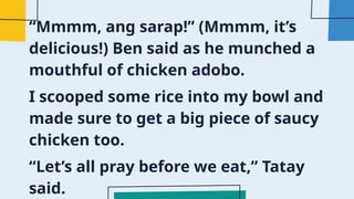 “Mmmm, ang sarap!” (Mmmm, it’s
delicious!) Ben said as he munched a
mouthful of chicken adobo.
I scooped some rice into my bowl and
made sure to get a big piece of saucy
chicken too.
“Let’s all pray before we eat,” Tatay
said.
 