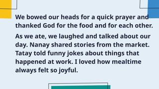 We bowed our heads for a quick prayer and
thanked God for the food and for each other.
As we ate, we laughed and talked about our
day. Nanay shared stories from the market.
Tatay told funny jokes about things that
happened at work. I loved how mealtime
always felt so joyful.
 