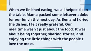 When we finished eating, we all helped clean
the table. Mama packed some leftover adobo
for our lunch the next day. As Ben and I dried
the dishes, I felt really grateful. Our
mealtime wasn’t just about the food. It was
about being together, sharing stories, and
enjoying the little things with the people I
love the most.
 