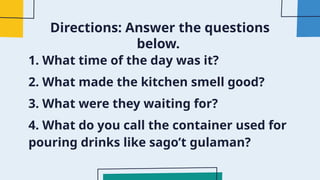 Directions: Answer the questions
below.
1. What time of the day was it?
2. What made the kitchen smell good?
3. What were they waiting for?
4. What do you call the container used for
pouring drinks like sago’t gulaman?
 