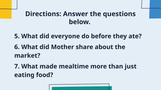 Directions: Answer the questions
below.
5. What did everyone do before they ate?
6. What did Mother share about the
market?
7. What made mealtime more than just
eating food?
 