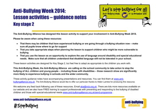 Anti-Bullying Week 2014:
Lesson activities – guidance notes
Key stage 2
www.anti-bullyingalliance.org.uk
The Anti-Bullying Alliance has designed this lesson activity to support your involvement in Anti-Bullying Week 2014.
Please be aware when using these resources:
That there may be children that have experienced bullying or are going through a bullying situation now – make
sure all pupils know where to go for support
That you take appropriate steps when planning the lesson to support children who might be more vulnerable to
bullying
That you use the lesson as an opportunity to explore the use of language around disability and special educational
needs. Make sure that all children understand that disablist language will not be tolerated in your school.
These lesson activities are designed for Key Stage 2, but feel free to adapt as appropriate to the children you work with.
This Anti-Bullying Week, the Anti-Bullying Alliance are calling on the school community to take action to stop the
bullying of ALL children and young people – including those with disabilities – those research show are significantly
more likely to experience bullying in schools and the wider community.
These activity guidance notes have accompanying presentations and resources. You can find them at www.anti-
bullyngalliance.org.uk. The Anti-Bullying Alliance would like to offer our particular thanks to Helen Lambie for producing this resource.
We welcome any feed back following use of these resources. Email aba@ncb.org.uk. There are lots more resources available on
our website and we also have FREE training to support professionals with preventing and responding to the bullying of disabled
children and those with special educational needs www.anti-bullyingalliance.org.uk/send-programme .
 