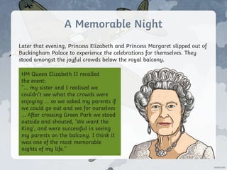 A Memorable Night
Later that evening, Princess Elizabeth and Princess Margaret slipped out of
Buckingham Palace to experience the celebrations for themselves. They
stood amongst the joyful crowds below the royal balcony.
HM Queen Elizabeth II recalled
the event:
"... my sister and I realised we
couldn't see what the crowds were
enjoying ... so we asked my parents if
we could go out and see for ourselves
... After crossing Green Park we stood
outside and shouted, 'We want the
King', and were successful in seeing
my parents on the balcony. I think it
was one of the most memorable
nights of my life.”
 