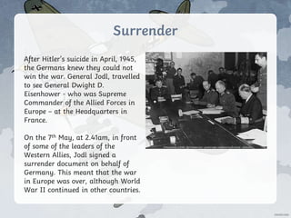 Surrender
After Hitler’s suicide in April, 1945,
the Germans knew they could not
win the war. General Jodl, travelled
to see General Dwight D.
Eisenhower - who was Supreme
Commander of the Allied Forces in
Europe – at the Headquarters in
France.
On the 7th May, at 2.41am, in front
of some of the leaders of the
Western Allies, Jodl signed a
surrender document on behalf of
Germany. This meant that the war
in Europe was over, although World
War II continued in other countries.
Photo courtesy of Ras67 (@Wikipedia.com) - granted under creative commons licence – attribution
 