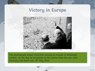 Victory in Europe
This photograph shows Churchill waving to crowds in Whitehall,
London, on the day he broadcast to the nation that the war with
Germany had been won, 8th May 1945.
Photo courtesy of W.wolny (@Wikipedia.com) - granted under creative commons licence – attribution
 