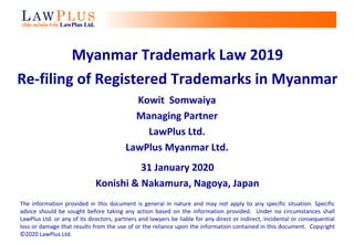 Myanmar Trademark Law 2019
Re-filing of Registered Trademarks in Myanmar
Kowit Somwaiya
Managing Partner
LawPlus Ltd.
LawPlus Myanmar Ltd.
31 January 2020
Konishi & Nakamura, Nagoya, Japan
The information provided in this document is general in nature and may not apply to any specific situation. Specific
advice should be sought before taking any action based on the information provided. Under no circumstances shall
LawPlus Ltd. or any of its directors, partners and lawyers be liable for any direct or indirect, incidental or consequential
loss or damage that results from the use of or the reliance upon the information contained in this document. Copyright
©2020 LawPlus Ltd.
 