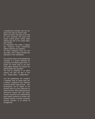 A glassblowing workshop that has lost
none of the charm of ancient crafts.
Where the extent and angle of fire and
air were measured and fused with
human creative genius. Human hands
skilfully gave life to one unique object
after another.
An atmosphere that echoes a bygone
age. Forgotten rituals transformed
magical intuitions into substance.
Yet these transparent forms are still
up-to-date, with a beauty moulded and
expressed in their malleability.

The evocative power of the glassblowing
workshop is a perfect backdrop for
presenting a furnishing system that in a
breath will mould itself to the most
wide-ranging demands and assume the
desired layout time and again.
This kind of flexibility in an office
scenario will open the door to new
and... always unique... configurations.

Just like glassblowing will transform
a shapeless lump of molten glass into
a delicate, transparent item, achieving
an almost infinite range of forms... thus
Kosmosystem can be shaped to the
personal taste of its user, based just on
simple intuition. Whilst applications and
decorations enhance the craft object
created, accessories and complementing
pieces gather perfectly on surfaces and
standard settings to achieve extremely         Art Direction   _Rita Salogni
personal solutions, in an infinity of
                                            Progetto Grafico
                                                       Photo   _Stefano Tonicello
arrangements.                                           Copy   _Donata Marazzini
                                                     Styling   _Patrizia Arrigoni
                                                Elaborazione   _HiRes
                                                    Fotolito   _Overscan
                                                      Stampa   _Mastergraph
                                                               _05/2009             :
 