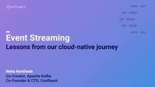1
Event Streaming
Lessons from our cloud-native journey
Neha Narkhede
Co-Creator, Apache Kafka
Co-Founder & CTO, Confluent
 