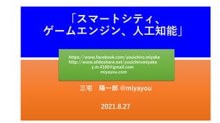 三宅 陽一郎 @miyayou
2021.8.27
「スマートシティ、
ゲームエンジン、人工知能」
https://www.facebook.com/youichiro.miyake
http://www.slideshare.net/youichiromiyake
y.m.4160@gmail.com
miyayou.com
 