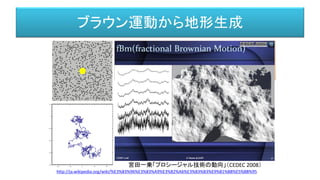 ブラウン運動から地形生成
ロバート・ブラウン博士によって、１８２７年に発見された現象。
微粒が媒質（液体）の中で行う不規則な運動。
アインシュタイン博士によって、熱運動する媒質の不規則な
衝突によって引き起こされると説明された。
http://ja.wikipedia.org/wiki/%E3%83%96%E3%83%A9%E3%82%A6%E3%83%B3%E9%81%8B%E5%8B%95
宮田一乗「プロシージャル技術の動向」（CEDEC 2008）
 