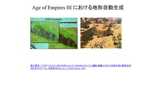 Age of Empires III における地形自動生成
西川善司, 「3DゲームファンのためのAGE OF EMPIRESエンジン講座(後編)こだわりの影生成と算術合成
されるディテール、次回作はXbox2?」, GAME Watch, 2005
 