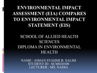ENVIRONMENTAL IMPACT 
ASSESSMENT (EIA) COMPARES 
TO ENVIRONMENTAL IMPACT 
STATEMENT (EIS) 
SCHOOL OF ALLIED HEALTH 
SCIENCES 
DIPLOMA IN ENVIRONMENTAL 
HEALTH 
NAME : AIMAN SYAHMI B. SALIM 
STUDENT ID : SCM020300 
LECTURER : MS. NADIA 
 