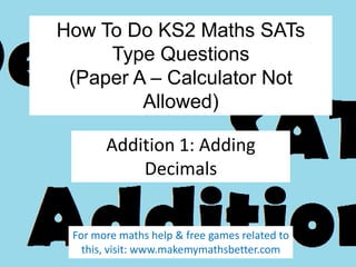 How To Do KS2 Maths SATs
Type Questions
(Paper A – Calculator Not
Allowed)
Addition 1: Adding
Decimals

For more maths help & free games related to
this, visit: www.makemymathsbetter.com

 
