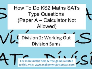 How To Do KS2 Maths SATs
Type Questions
(Paper A – Calculator Not
Allowed)
Division 2: Working Out
Division Sums
For more maths help & free games related
to this, visit: www.makemymathsbetter.com

 