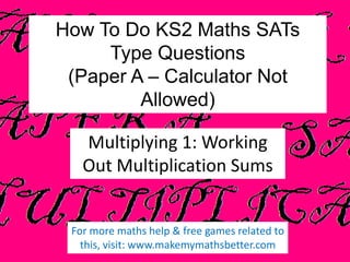 How To Do KS2 Maths SATs
Type Questions
(Paper A – Calculator Not
Allowed)
Multiplying 1: Working
Out Multiplication Sums

For more maths help & free games related to
this, visit: www.makemymathsbetter.com

 