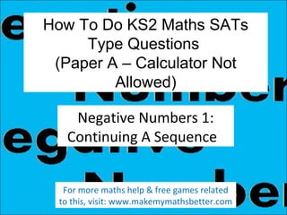 How To Do KS2 Maths SATs
Type Questions
(Paper A – Calculator Not
Allowed)
Negative Numbers 1:
Continuing A Sequence
For more maths help & free games related
to this, visit: www.makemymathsbetter.com

 