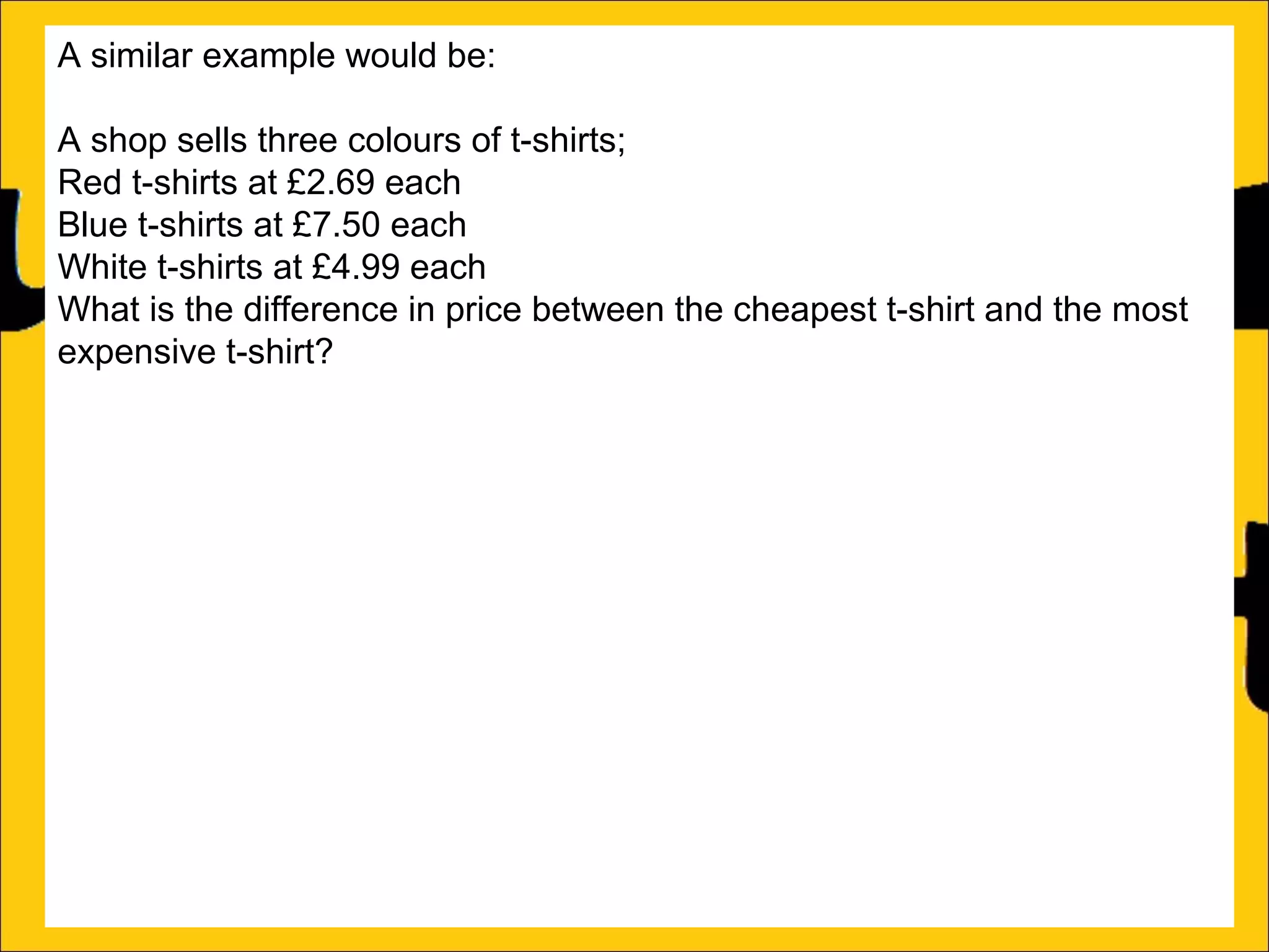 A similar example would be:
A shop sells three colours of t-shirts;
Red t-shirts at £2.69 each
Blue t-shirts at £7.50 each
White t-shirts at £4.99 each
What is the difference in price between the cheapest t-shirt and the most
expensive t-shirt?
This can be solved in one of two ways:
a)Count on from the lowest price (in this case £2.69) until the biggest price
(in this case £7.50):
£2.69 + £4.81 = £7.50
b)Subtract the lowest price from the biggest price:
£7.50 – £2.69 = £4.81
Either way the difference is £4.81

 