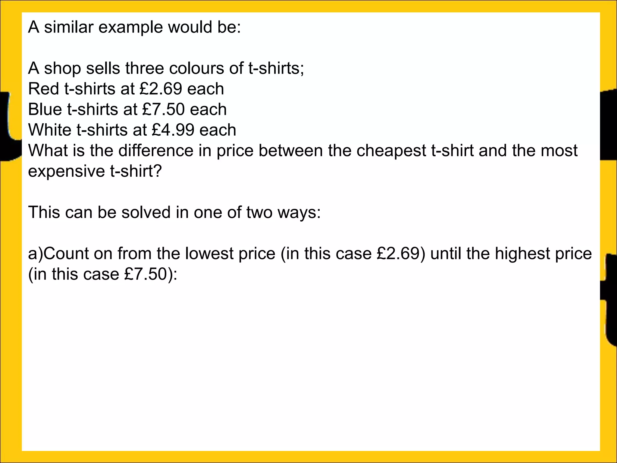 A similar example would be:
A shop sells three colours of t-shirts;
Red t-shirts at £2.69 each
Blue t-shirts at £7.50 each
White t-shirts at £4.99 each
What is the difference in price between the cheapest t-shirt and the most
expensive t-shirt?
This can be solved in one of two ways:
a)Count on from the lowest price (in this case £2.69) until the highest price
(in this case £7.50):
£2.69 + ?4.81 = £7.50
b)Subtract the lowest price from the biggest price:
£7.50 – £2.69 = £4.81

 