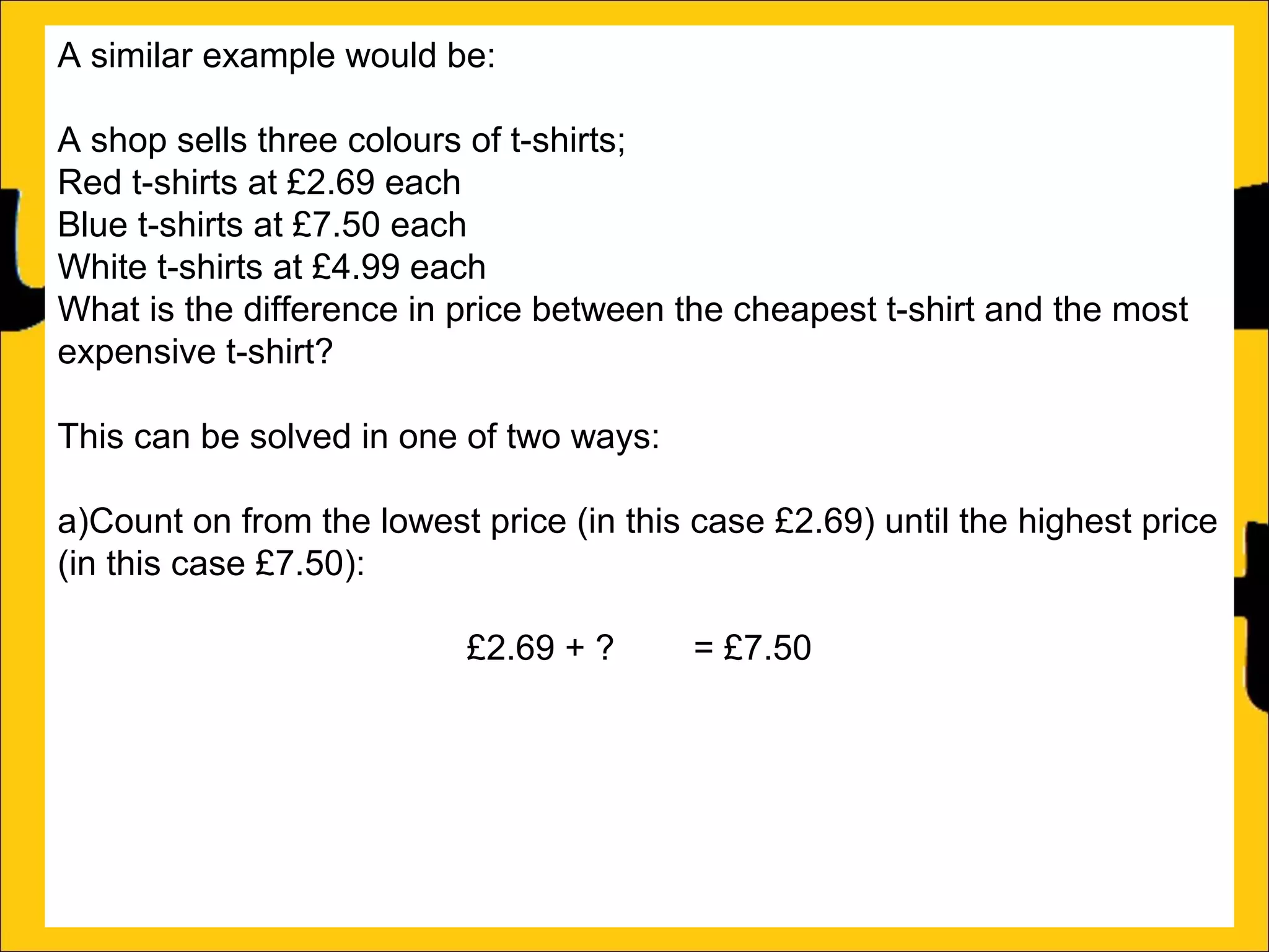 A similar example would be:
A shop sells three colours of t-shirts;
Red t-shirts at £2.69 each
Blue t-shirts at £7.50 each
White t-shirts at £4.99 each
What is the difference in price between the cheapest t-shirt and the most
expensive t-shirt?
This can be solved in one of two ways:
a)Count on from the lowest price (in this case £2.69) until the highest price
(in this case £7.50):
£2.69 + ?4.81 = £7.50
b)Subtract the lowest price from the biggest price:
£7.50 – £2.69 = £4.81

 