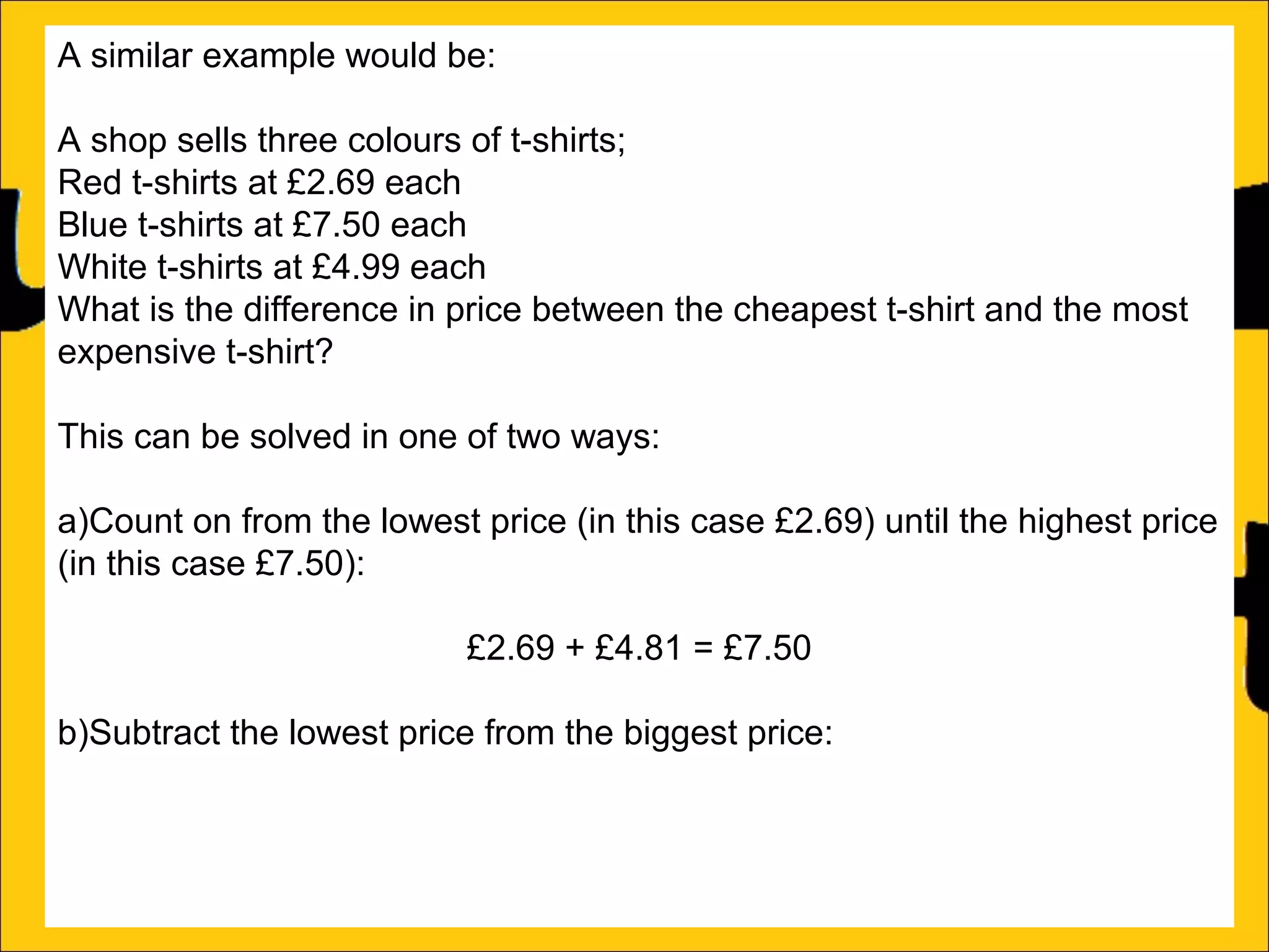 A similar example would be:
A shop sells three colours of t-shirts;
Red t-shirts at £2.69 each
Blue t-shirts at £7.50 each
White t-shirts at £4.99 each
What is the difference in price between the cheapest t-shirt and the most
expensive t-shirt?
This can be solved in one of two ways:
a)Count on from the lowest price (in this case £2.69) until the highest price
(in this case £7.50):
£2.69 + £4.81 = £7.50
b)Subtract the lowest price from the biggest price:
£7.50 – £2.69 = £4.81

 