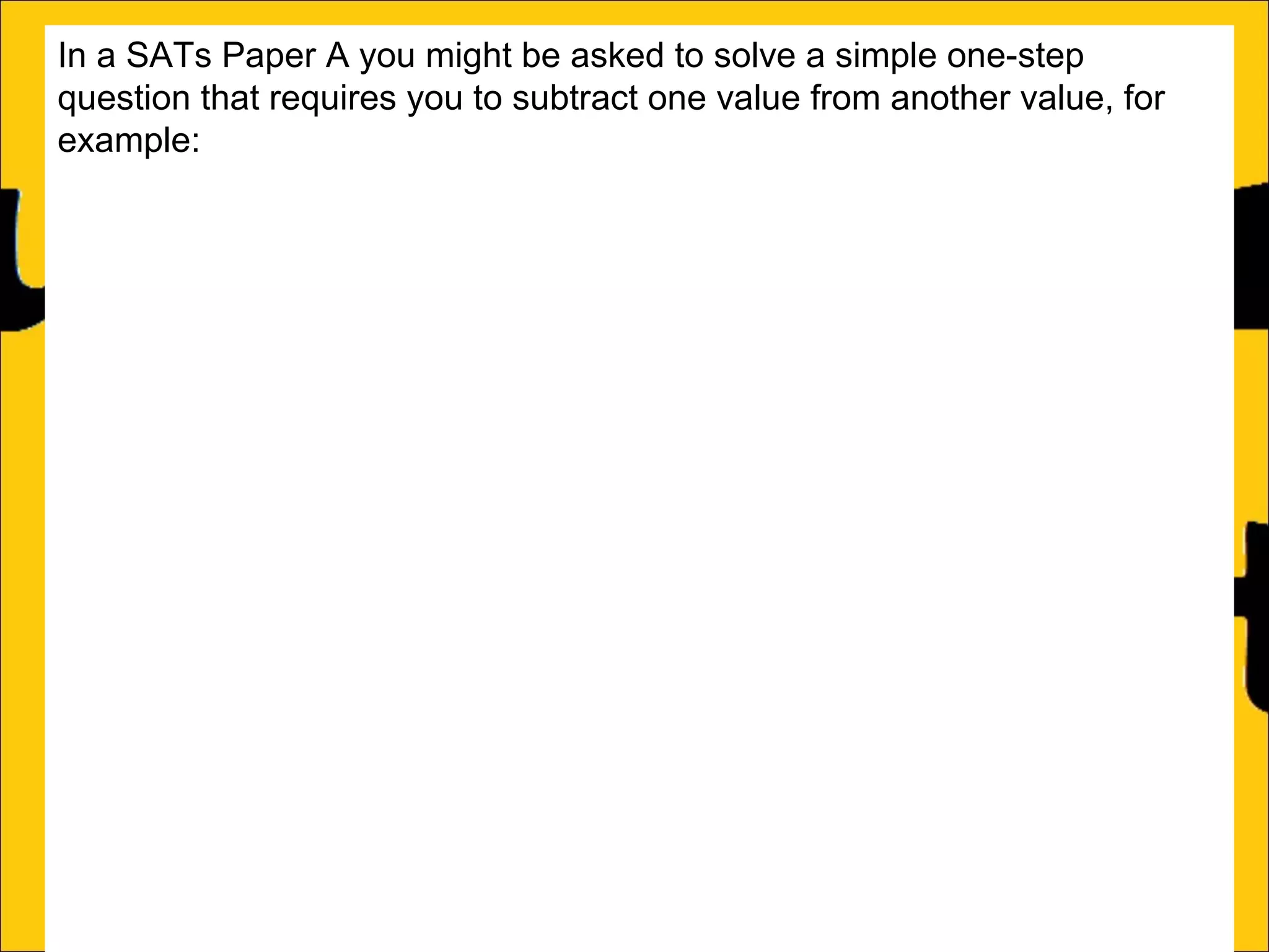 In a SATs Paper A you might be asked to solve a simple one-step
question that requires you to subtract one value from another value, for
example:
Barry has a box of 65 chocolates.
He gives 19 to his friends.
How many are left in the box?
This can be solved two ways:
a)Count on from the small number (in this case 19) until the big number (in
this case 65):
19 + 46 = 65

46

 